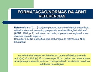 FORMATAÇÃO/NORMAS DA ABNTFORMATAÇÃO/NORMAS DA ABNT
REFERÊNCIASREFERÊNCIAS
Referência é o “[ . . . ] conjunto padronizado de elementos descritivos,
retirados de um documento, que permite sua identificação individual”
(ABNT, 2002, p. 2) no todo ou em parte, impressos ou registrados em
diversos tipos de suporte.
Consultar a ABNT específica para elaboração de referências: NBR
6023/2002.
As referências devem ser listadas em ordem alfabética única de
autor(es) e/ou título(s). Em casos específicos, podem ser numeradas e
arranjadas por assunto, autor ou correspondendo ao sistema numérico
adotados nas citações
 