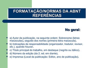  a) Autor da publicação, na seguinte ordem: Sobrenome (letras
maiúsculas), seguido dos nomes (primeira letra maiúscula).
 b) Indicações de responsabilidade (organizador, tradutor, revisor,
etc.), quando houver.
 c) Título principal do trabalho, em destaque (negrito ou itálico).
 d) Número da edição (da 2. ed. em diante).
 e) Imprensa (Local da publicação: Editor, ano de publicação).
No geral:No geral:
FORMATAÇÃO/NORMAS DA ABNTFORMATAÇÃO/NORMAS DA ABNT
REFERÊNCIASREFERÊNCIAS
 