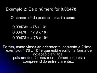 Exemplo 2:Exemplo 2: Se o número for 0,00478Se o número for 0,00478
O número dado pode ser escrito comoO número dado pode ser escrito como
0,00478= 478 x0,00478= 478 x 10–5
0,00478 = 47,8 x0,00478 = 47,8 x 10–4
0,00478 = 4,78 x0,00478 = 4,78 x 10–3
Porém, como vimos anteriormente, somente o últimoPorém, como vimos anteriormente, somente o último
exemplo, 4,78 xexemplo, 4,78 x 10–3
é que está escrito na forma deé que está escrito na forma de
notação científica,notação científica,
pois um dos fatores é um número que estápois um dos fatores é um número que está
compreendido entre um e dez.compreendido entre um e dez.
 
