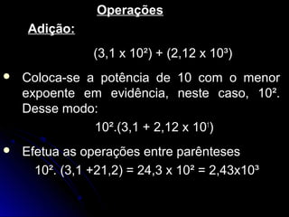OperaçõesOperações
Adição:Adição:
(3,1 x 10²) + (2,12 x 10³)(3,1 x 10²) + (2,12 x 10³)
 Coloca-se a potência de 10 com o menorColoca-se a potência de 10 com o menor
expoente em evidência, neste caso, 10².expoente em evidência, neste caso, 10².
Desse modo:Desse modo:
10².(3,1 + 2,12 x10².(3,1 + 2,12 x 101
))
 Efetua as operações entre parêntesesEfetua as operações entre parênteses
10². (3,1 +21,2) = 24,3 x 10² = 2,43x10³10². (3,1 +21,2) = 24,3 x 10² = 2,43x10³
 