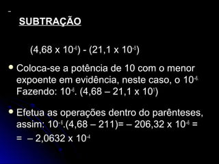 SUBTRAÇÃOSUBTRAÇÃO
(4,68 x(4,68 x 10–6
) - (21,1 x) - (21,1 x 10–5
))
 Coloca-se a potência de 10 com o menorColoca-se a potência de 10 com o menor
expoente em evidência, neste caso, oexpoente em evidência, neste caso, o 10–6.
Fazendo:azendo: 10–6
. (4,68 – 21,1 x. (4,68 – 21,1 x 101
))
 Efetua as operações dentro do parênteses,Efetua as operações dentro do parênteses,
assim:assim: 10– 6
.(4,68 – 211)= – 206,32 x.(4,68 – 211)= – 206,32 x 10–6
==
= – 2,0632 x= – 2,0632 x 10–4
 