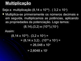 MultiplicaçãoMultiplicação
Seja a multiplicação (8,14 x 10¹³) . ( 3,2 xSeja a multiplicação (8,14 x 10¹³) . ( 3,2 x 10–5
))
 Multiplica-se primeiramente os números decimais eMultiplica-se primeiramente os números decimais e
em seguida, multiplicamos as potências, aplicandoem seguida, multiplicamos as potências, aplicando
as propriedades da potenciação. Logo temos:as propriedades da potenciação. Logo temos:
(8,14).(3,2) e (10¹³).((8,14).(3,2) e (10¹³).(10–5
))
Assim:Assim:
(8,14 x 10¹³) . (3,2 x(8,14 x 10¹³) . (3,2 x 10–5
) =) =
= (8,14 x 3,2) . (10¹³ x= (8,14 x 3,2) . (10¹³ x 10–5
) =) =
= 26,048 x= 26,048 x 108 =
= 2,6048 x= 2,6048 x 109
 