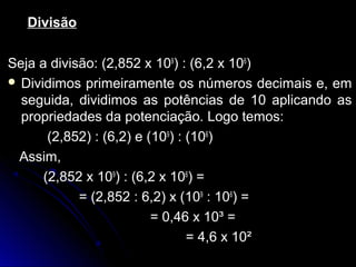 DivisãoDivisão
Seja a divisão: (2,852 xSeja a divisão: (2,852 x 109
) : (6,2 x) : (6,2 x 106
))
 Dividimos primeiramente os números decimais e, emDividimos primeiramente os números decimais e, em
seguida, dividimos as potências de 10 aplicando asseguida, dividimos as potências de 10 aplicando as
propriedades da potenciação. Logo temos:propriedades da potenciação. Logo temos:
(2,852) : (6,2) e ((2,852) : (6,2) e (109
) : () : (106
))
Assim,Assim,
(2,852 x(2,852 x 109
) : (6,2 x) : (6,2 x 106
) =) =
= (2,852 : 6,2) x (= (2,852 : 6,2) x (109
:: 106
) ==
= 0,46 x 10³ == 0,46 x 10³ =
= 4,6 x 10²= 4,6 x 10²
 