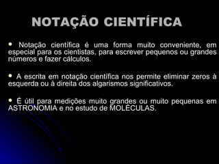 NOTAÇÃONOTAÇÃO CIENTÍFICACIENTÍFICA
 Notação científica é uma forma muito conveniente, emNotação científica é uma forma muito conveniente, em
especial para os cientistas, para escrever pequenos ou grandesespecial para os cientistas, para escrever pequenos ou grandes
números e fazer cálculos.números e fazer cálculos.
 A escrita em notação científica nos permite eliminar zeros àA escrita em notação científica nos permite eliminar zeros à
esquerda ou à direita dos algarismos significativos.esquerda ou à direita dos algarismos significativos.
 É útil para medições muito grandes ou muito pequenas emÉ útil para medições muito grandes ou muito pequenas em
ASTRONOMIA e no estudo de MOLÉCULAS.ASTRONOMIA e no estudo de MOLÉCULAS.
 