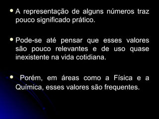  A representação de alguns números trazA representação de alguns números traz
pouco significado prático.pouco significado prático.
 Pode-se até pensar que esses valoresPode-se até pensar que esses valores
são pouco relevantes e de uso quasesão pouco relevantes e de uso quase
inexistente na vida cotidiana.inexistente na vida cotidiana.
 Porém, em áreas como a Física e aPorém, em áreas como a Física e a
Química, esses valores são frequentes.Química, esses valores são frequentes.
 