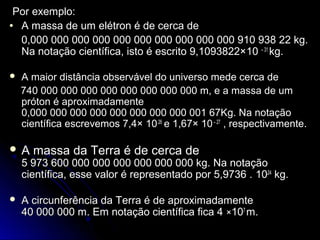 Por exemplo:Por exemplo:
• A massa de um elétron é de cerca deA massa de um elétron é de cerca de
0,000 000 000 000 000 000 000 000 000 000 910 938 22 kg.0,000 000 000 000 000 000 000 000 000 000 910 938 22 kg.
Na notação científica, isto é escrito 9,1093822×Na notação científica, isto é escrito 9,1093822×10 – 31
kg.kg.
 A maior distância observável do universo mede cerca deA maior distância observável do universo mede cerca de
740 000 000 000 000 000 000 000 000 m, e a massa de um740 000 000 000 000 000 000 000 000 m, e a massa de um
próton é aproximadamentepróton é aproximadamente
0,000 000 000 000 000 000 000 000 001 67Kg. Na notação0,000 000 000 000 000 000 000 000 001 67Kg. Na notação
científica escrevemos 7,4×científica escrevemos 7,4× 1026
e 1,67×e 1,67× 10– 27
, respectivamente., respectivamente.
 A massa da Terra é de cerca deA massa da Terra é de cerca de
5 973 600 000 000 000 000 000 000 kg. Na notação5 973 600 000 000 000 000 000 000 kg. Na notação
científica, esse valor é representado por 5,9736 .científica, esse valor é representado por 5,9736 . 1024
kg.kg.
 A circunferência da Terra é de aproximadamenteA circunferência da Terra é de aproximadamente
40 000 000 m. Em notação científica fica 440 000 000 m. Em notação científica fica 4 ××107
m.m.
 