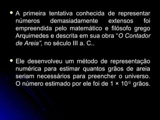  A primeira tentativa conhecida de representarA primeira tentativa conhecida de representar
números demasiadamente extensos foinúmeros demasiadamente extensos foi
empreendida pelo matemático e filósofo gregoempreendida pelo matemático e filósofo grego
Arquimedes e descrita em sua obra “Arquimedes e descrita em sua obra “O ContadorO Contador
de Areia”,de Areia”, no século III a. C..no século III a. C..
 Ele desenvolveu um método de representaçãoEle desenvolveu um método de representação
numérica para estimar quantos grãos de areianumérica para estimar quantos grãos de areia
seriam necessários para preencher o universo.seriam necessários para preencher o universo.
O número estimado por ele foi de 1 ×O número estimado por ele foi de 1 × 1063
grãos.grãos.
 