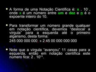  A forma de uma Notação Científica é:A forma de uma Notação Científica é: xx .. 10n
,,
ondeonde xx é um número entreé um número entre umum ee dezdez ee nn é oé o
expoente inteiro do 10.expoente inteiro do 10.
 Para transformar um número grande qualquerPara transformar um número grande qualquer
em notação científica, devemos “deslocar aem notação científica, devemos “deslocar a
vírgula” para a esquerda até o primeirovírgula” para a esquerda até o primeiro
algarismo, desta forma:algarismo, desta forma:
245 000 000 000245 000 000 000,, » 2» 2,,45 00 000 000 00045 00 000 000 000
 Note que a vírgula “avançou” 11 casas para aNote que a vírgula “avançou” 11 casas para a
esquerda, então em notação científica esteesquerda, então em notação científica este
número fica: 2 . 10¹¹.número fica: 2 . 10¹¹.
 