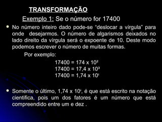 TRANSFORMAÇÃOTRANSFORMAÇÃO
Exemplo 1:Exemplo 1: Se o número for 17400Se o número for 17400
 No número inteiro dado pode-se “deslocar a vírgula” paraNo número inteiro dado pode-se “deslocar a vírgula” para
onde desejarmos. O número de algarismos deixados noonde desejarmos. O número de algarismos deixados no
lado direito da vírgula será o expoente de 10. Deste modolado direito da vírgula será o expoente de 10. Deste modo
podemos escrever o número de muitas formas.podemos escrever o número de muitas formas.
Por exemplo:Por exemplo:
17400 = 174 x 10²17400 = 174 x 10²
17400 = 17,4 x 10³17400 = 17,4 x 10³
17400 = 1,74 x17400 = 1,74 x 104
 Somente o último, 1,74 xSomente o último, 1,74 x 104
, é que está escrito na notação, é que está escrito na notação
cientifica, pois um dos fatores é um número que estácientifica, pois um dos fatores é um número que está
compreendido entre um e dez .compreendido entre um e dez .
 