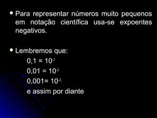  Para representar números muito pequenosPara representar números muito pequenos
em notação científica usa-se expoentesem notação científica usa-se expoentes
negativos.negativos.
 Lembremos que:Lembremos que:
0,1 =0,1 = 10–1
0,01 =0,01 = 10–2
0,001=0,001= 10–3 ,
e assim por diantee assim por diante
 
