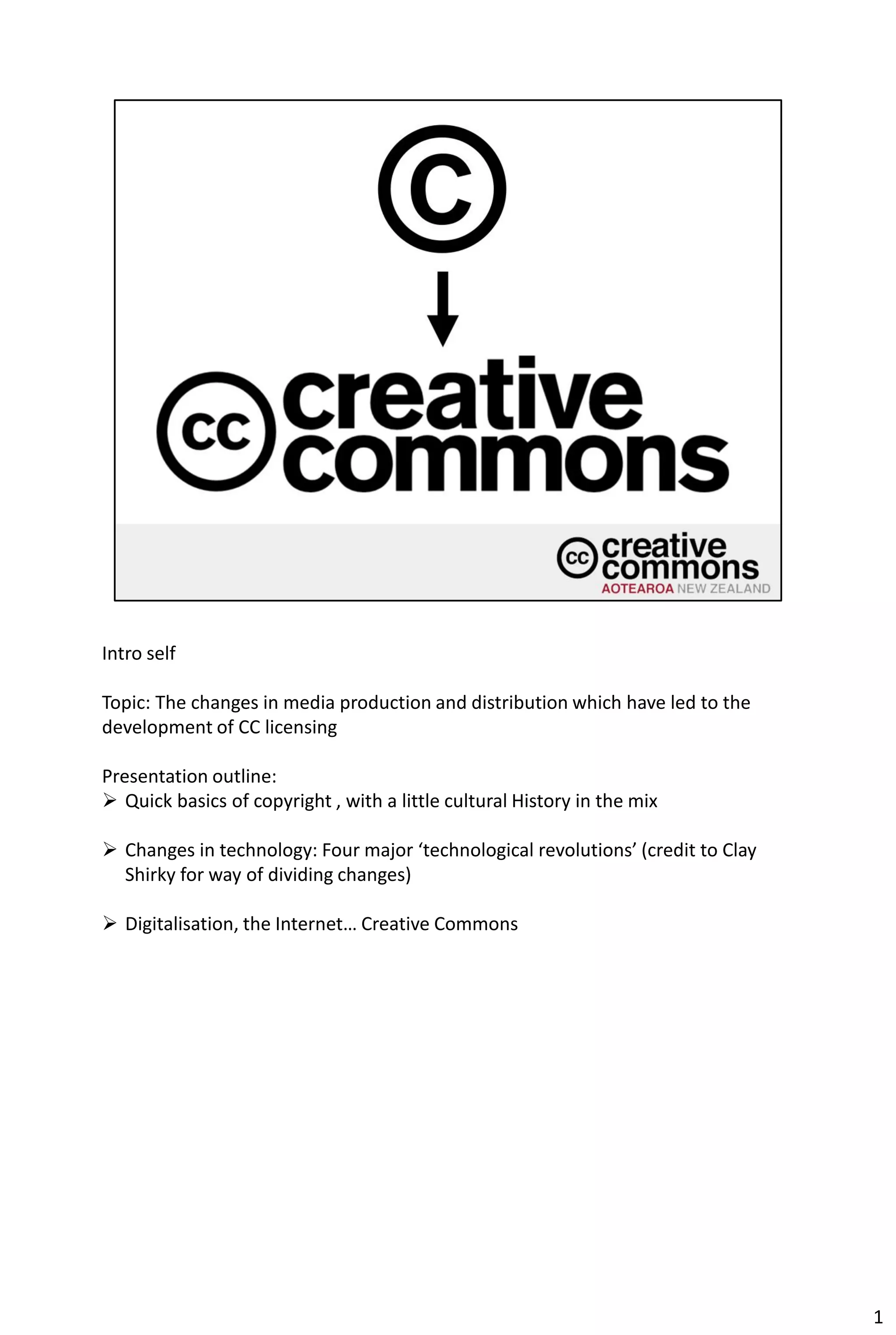 Intro self

Topic: The changes in media production and distribution which have led to the
development of CC licensing

Presentation outline:
 Quick basics of copyright , with a little cultural History in the mix

 Changes in technology: Four major ‘technological revolutions’ (credit to Clay
  Shirky for way of dividing changes)

 Digitalisation, the Internet… Creative Commons




                                                                                  1
 