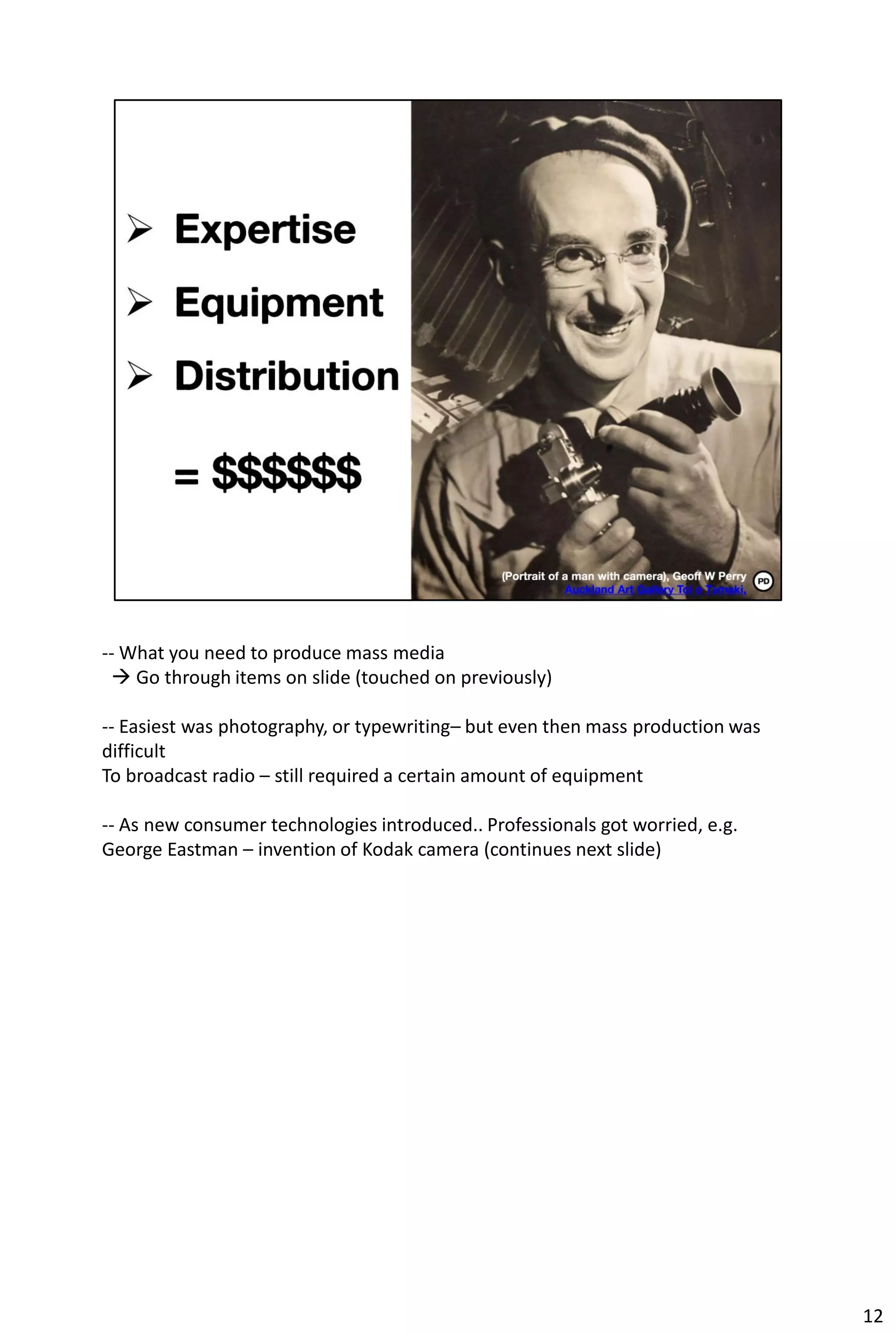 -- What you need to produce mass media
  Go through items on slide (touched on previously)

-- Easiest was photography, or typewriting– but even then mass production was
difficult
To broadcast radio – still required a certain amount of equipment

-- As new consumer technologies introduced.. Professionals got worried, e.g.
George Eastman – invention of Kodak camera (continues next slide)




                                                                                12
 