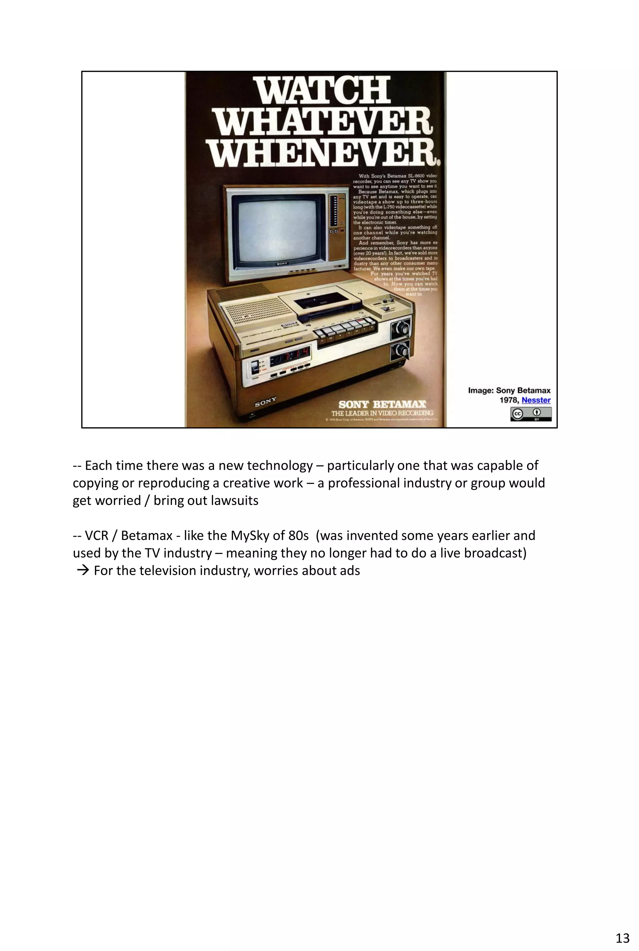 -- Each time there was a new technology – particularly one that was capable of
copying or reproducing a creative work – a professional industry or group would
get worried / bring out lawsuits

-- VCR / Betamax - like the MySky of 80s (was invented some years earlier and
used by the TV industry – meaning they no longer had to do a live broadcast)
  For the television industry, worries about ads




                                                                                  13
 