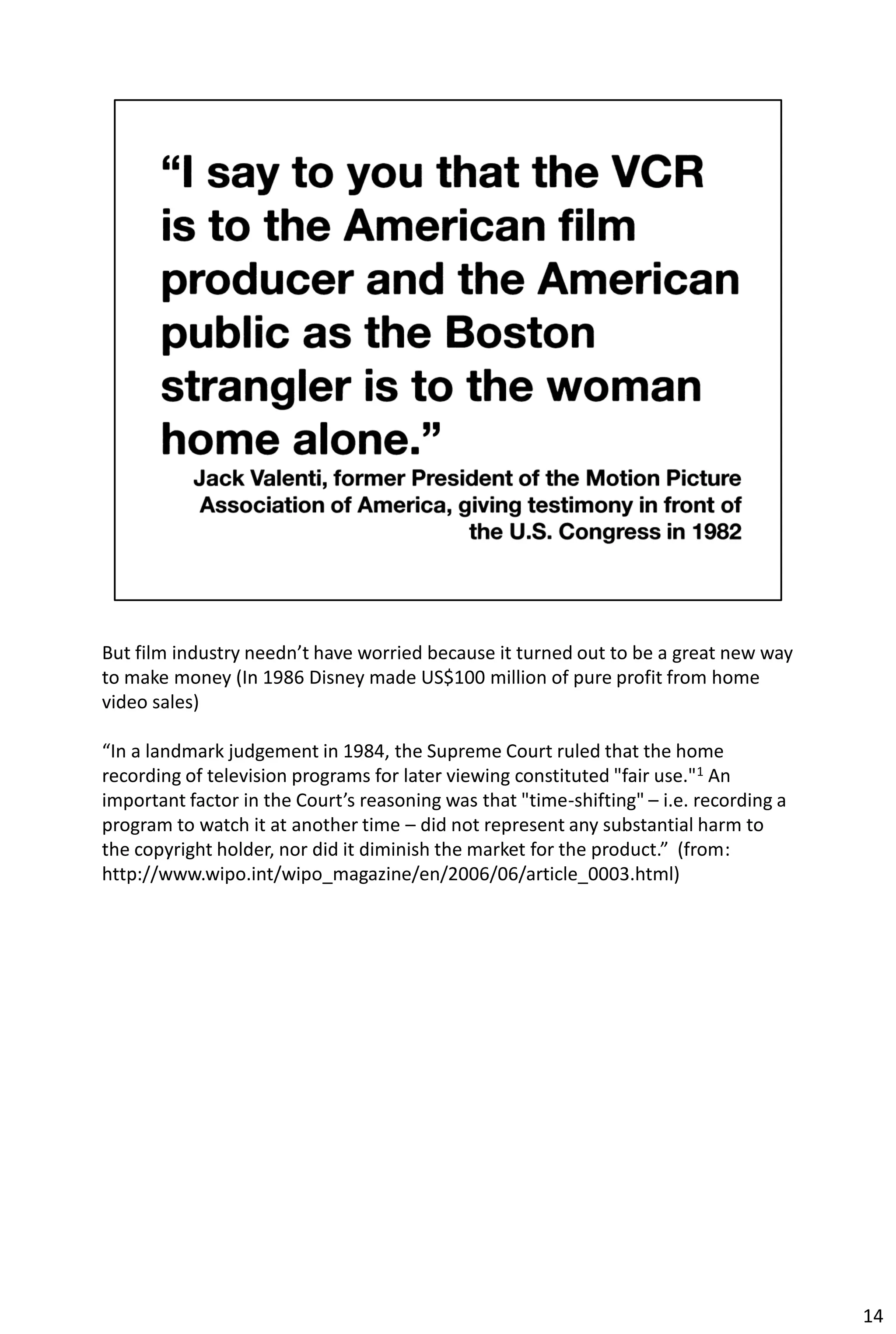 But film industry needn’t have worried because it turned out to be a great new way
to make money (In 1986 Disney made US$100 million of pure profit from home
video sales)

“In a landmark judgement in 1984, the Supreme Court ruled that the home
recording of television programs for later viewing constituted "fair use."1 An
important factor in the Court’s reasoning was that "time-shifting" – i.e. recording a
program to watch it at another time – did not represent any substantial harm to
the copyright holder, nor did it diminish the market for the product.” (from:
http://www.wipo.int/wipo_magazine/en/2006/06/article_0003.html)




                                                                                        14
 