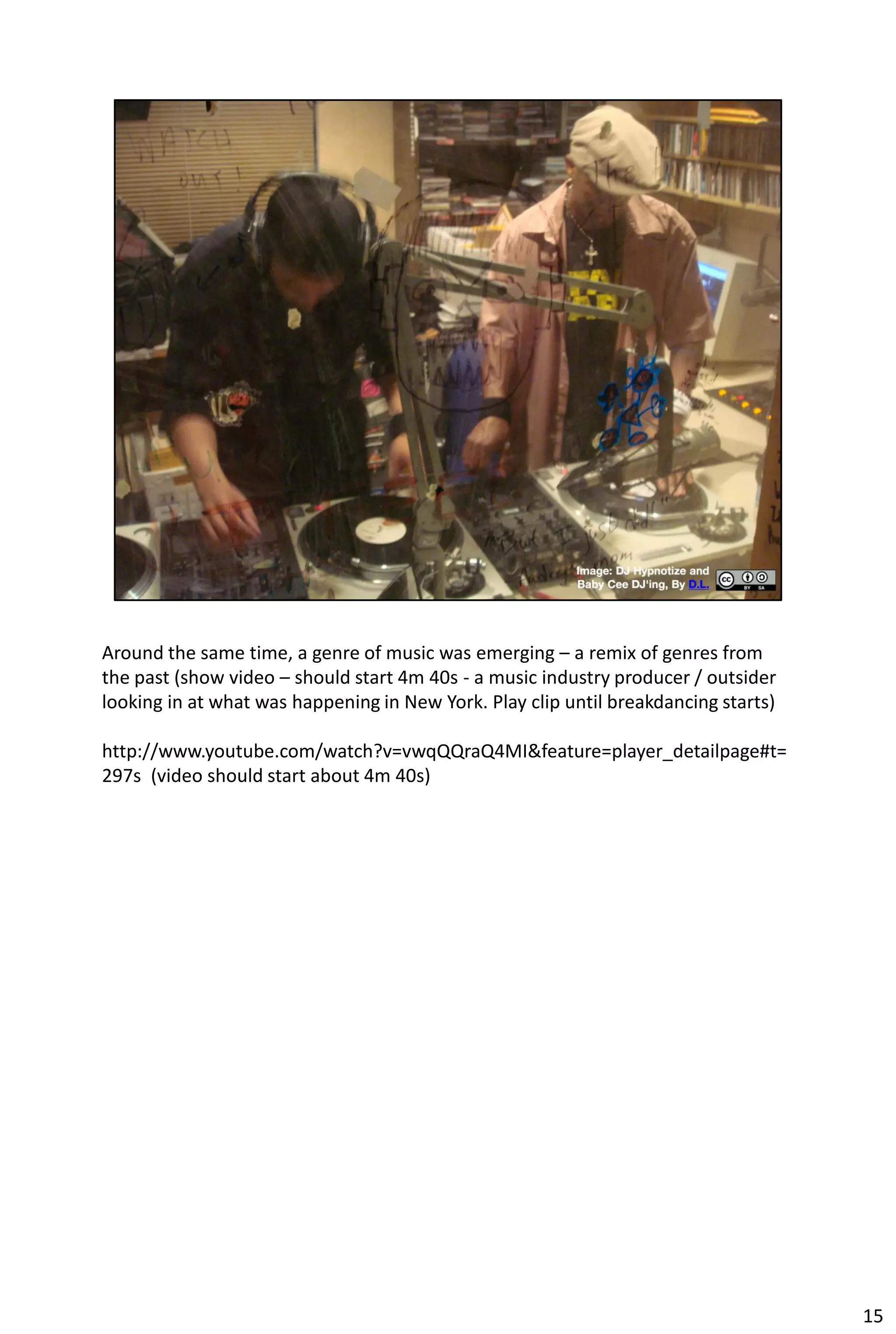 Around the same time, a genre of music was emerging – a remix of genres from
the past (show video – should start 4m 40s - a music industry producer / outsider
looking in at what was happening in New York. Play clip until breakdancing starts)

http://www.youtube.com/watch?v=vwqQQraQ4MI&feature=player_detailpage#t=
297s (video should start about 4m 40s)




                                                                                     15
 