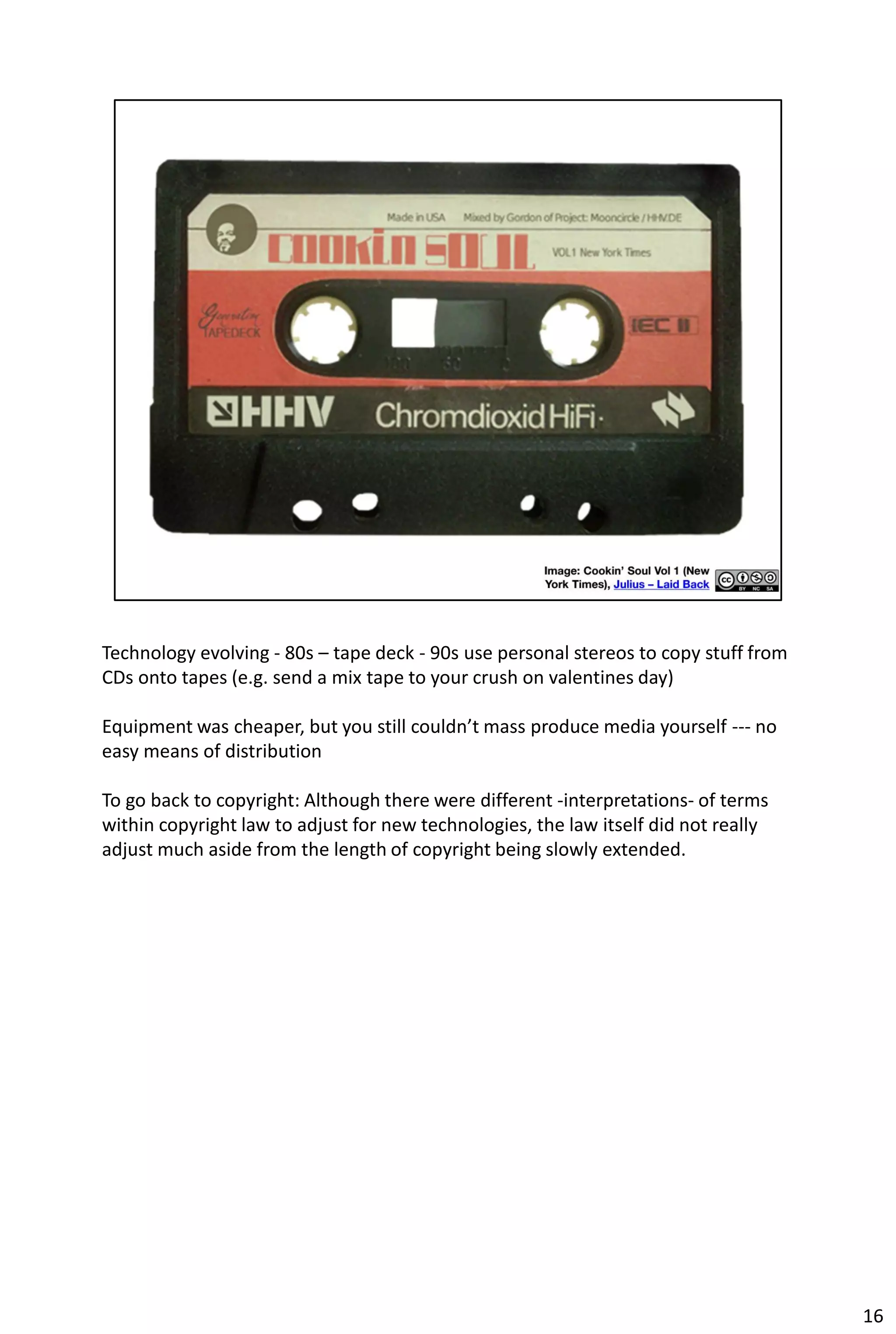 Technology evolving - 80s – tape deck - 90s use personal stereos to copy stuff from
CDs onto tapes (e.g. send a mix tape to your crush on valentines day)

Equipment was cheaper, but you still couldn’t mass produce media yourself --- no
easy means of distribution

To go back to copyright: Although there were different -interpretations- of terms
within copyright law to adjust for new technologies, the law itself did not really
adjust much aside from the length of copyright being slowly extended.




                                                                                      16
 