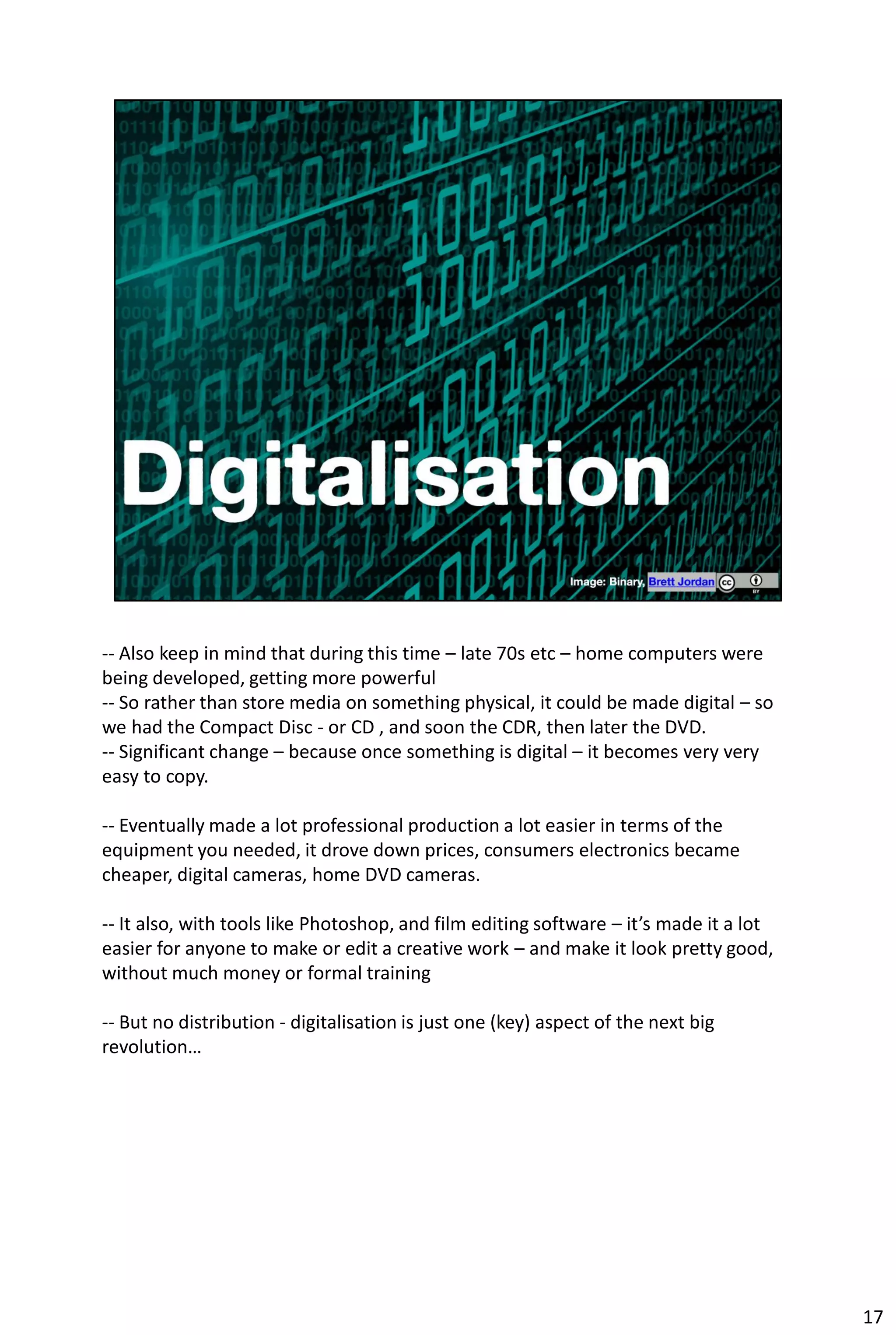 -- Also keep in mind that during this time – late 70s etc – home computers were
being developed, getting more powerful
-- So rather than store media on something physical, it could be made digital – so
we had the Compact Disc - or CD , and soon the CDR, then later the DVD.
-- Significant change – because once something is digital – it becomes very very
easy to copy.

-- Eventually made a lot professional production a lot easier in terms of the
equipment you needed, it drove down prices, consumers electronics became
cheaper, digital cameras, home DVD cameras.

-- It also, with tools like Photoshop, and film editing software – it’s made it a lot
easier for anyone to make or edit a creative work – and make it look pretty good,
without much money or formal training

-- But no distribution - digitalisation is just one (key) aspect of the next big
revolution…




                                                                                        17
 