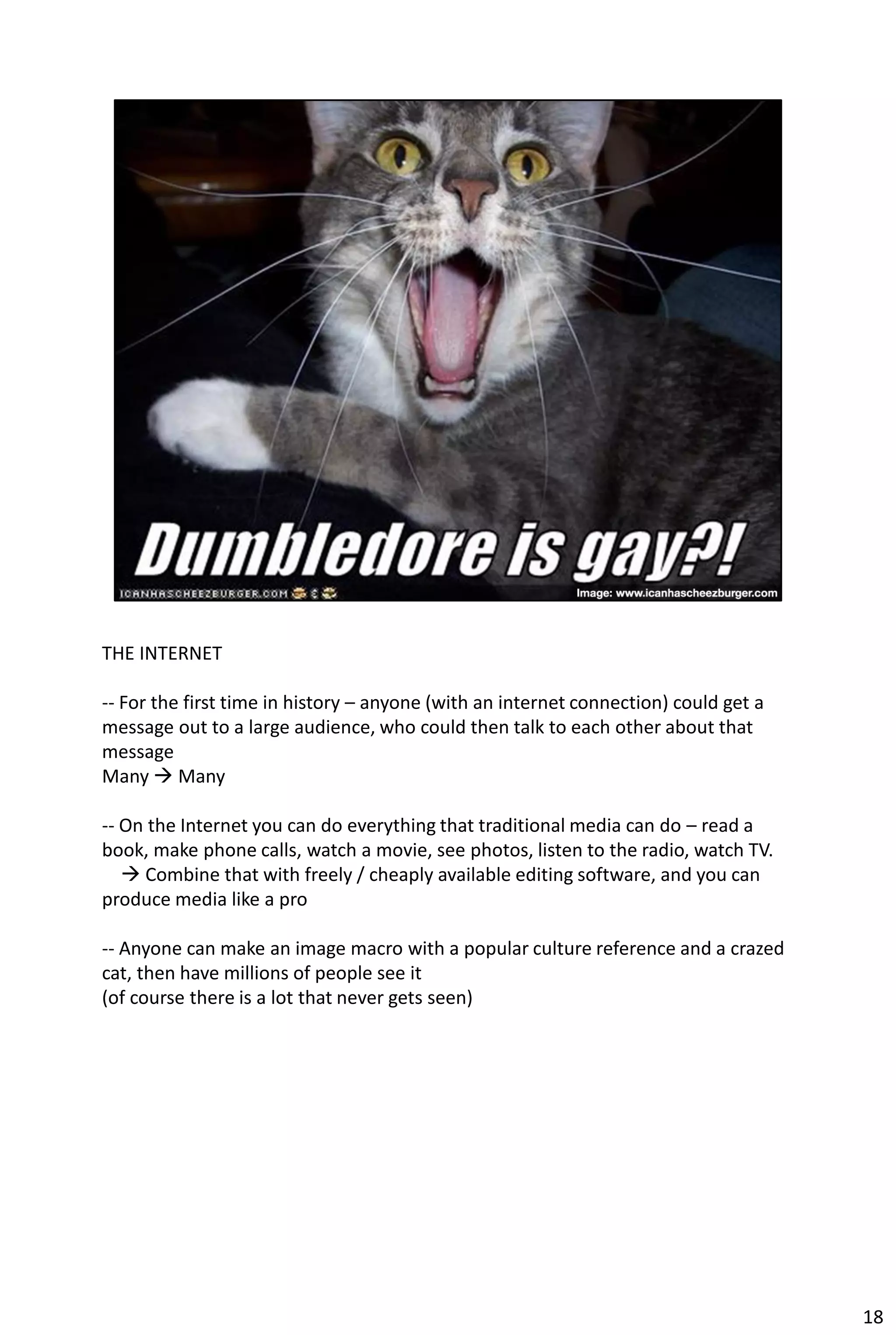 THE INTERNET

-- For the first time in history – anyone (with an internet connection) could get a
message out to a large audience, who could then talk to each other about that
message
Many  Many

-- On the Internet you can do everything that traditional media can do – read a
book, make phone calls, watch a movie, see photos, listen to the radio, watch TV.
    Combine that with freely / cheaply available editing software, and you can
produce media like a pro

-- Anyone can make an image macro with a popular culture reference and a crazed
cat, then have millions of people see it
(of course there is a lot that never gets seen)




                                                                                      18
 