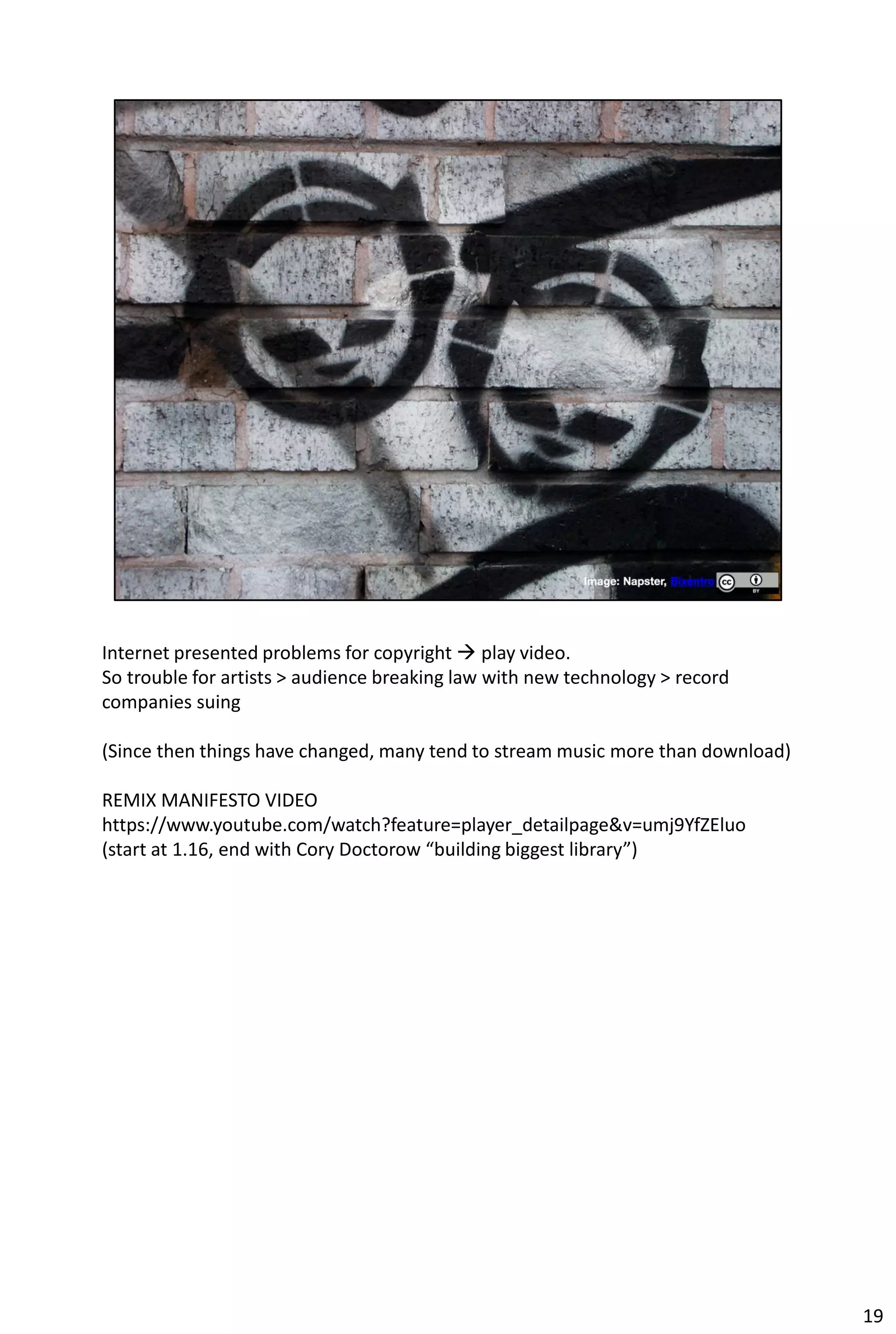 Internet presented problems for copyright  play video.
So trouble for artists > audience breaking law with new technology > record
companies suing

(Since then things have changed, many tend to stream music more than download)

REMIX MANIFESTO VIDEO
https://www.youtube.com/watch?feature=player_detailpage&v=umj9YfZEluo
(start at 1.16, end with Cory Doctorow “building biggest library”)




                                                                                 19
 