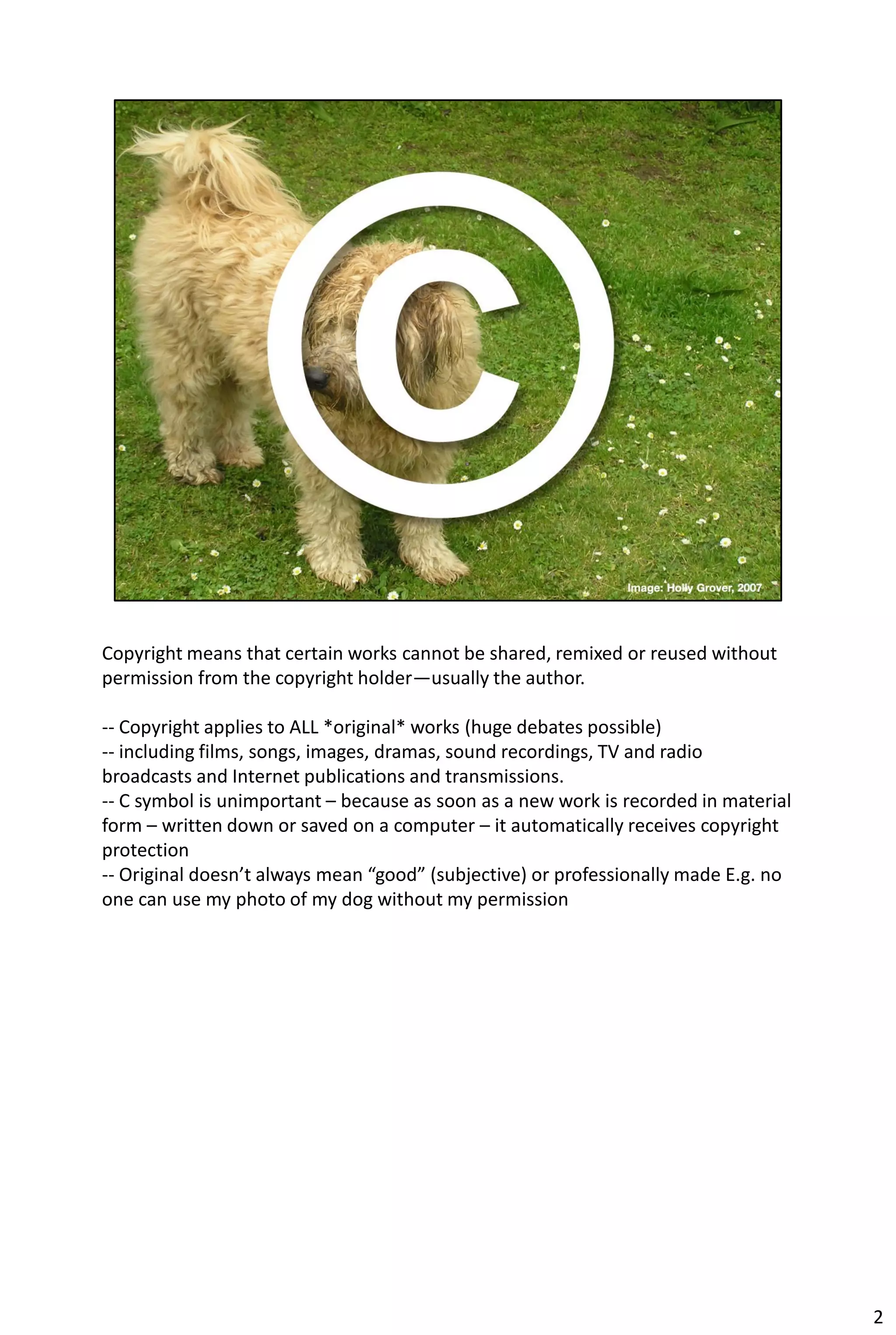 Copyright means that certain works cannot be shared, remixed or reused without
permission from the copyright holder—usually the author.

-- Copyright applies to ALL *original* works (huge debates possible)
-- including films, songs, images, dramas, sound recordings, TV and radio
broadcasts and Internet publications and transmissions.
-- C symbol is unimportant – because as soon as a new work is recorded in material
form – written down or saved on a computer – it automatically receives copyright
protection
-- Original doesn’t always mean “good” (subjective) or professionally made E.g. no
one can use my photo of my dog without my permission




                                                                                     2
 