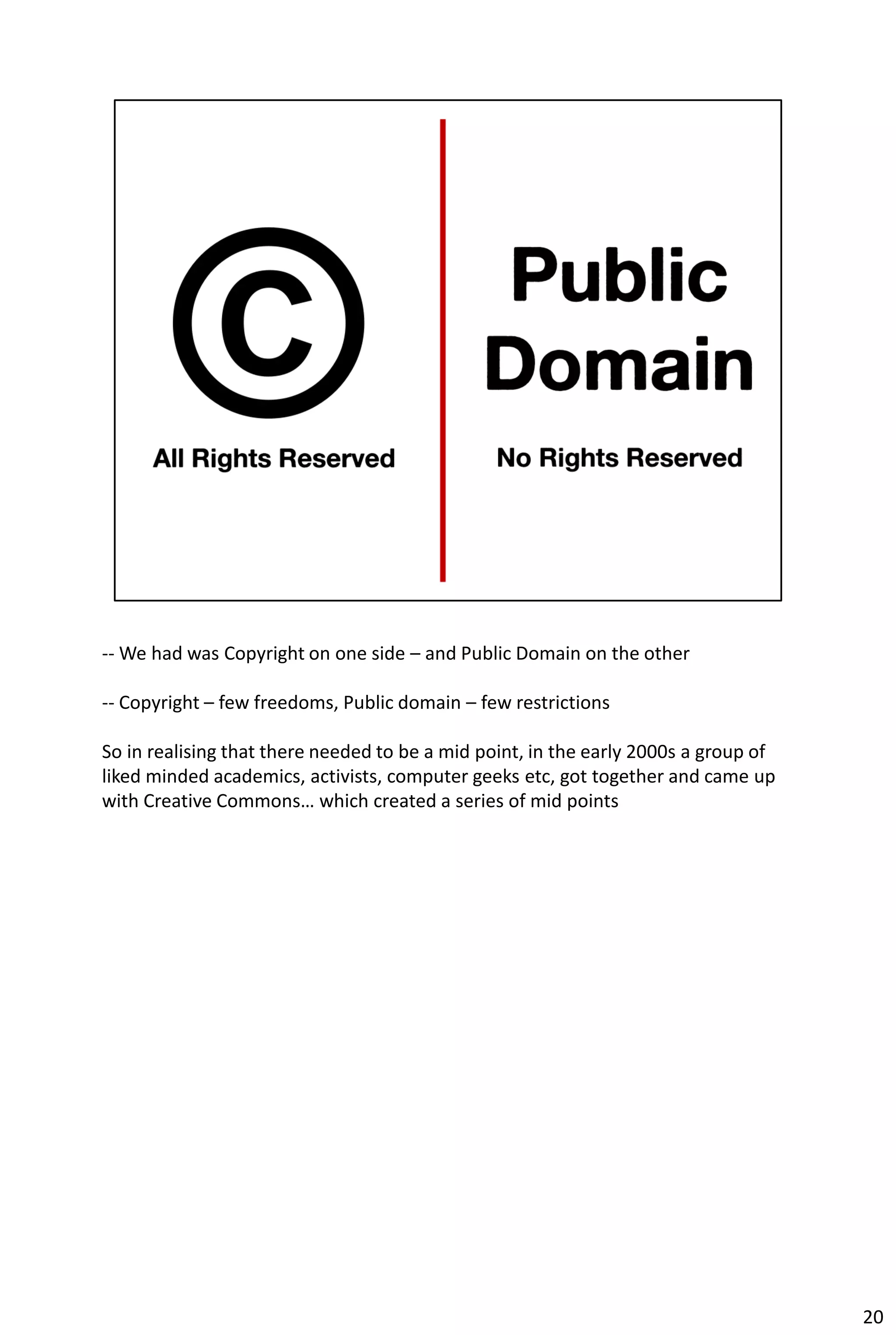 -- We had was Copyright on one side – and Public Domain on the other

-- Copyright – few freedoms, Public domain – few restrictions

So in realising that there needed to be a mid point, in the early 2000s a group of
liked minded academics, activists, computer geeks etc, got together and came up
with Creative Commons… which created a series of mid points




                                                                                     20
 