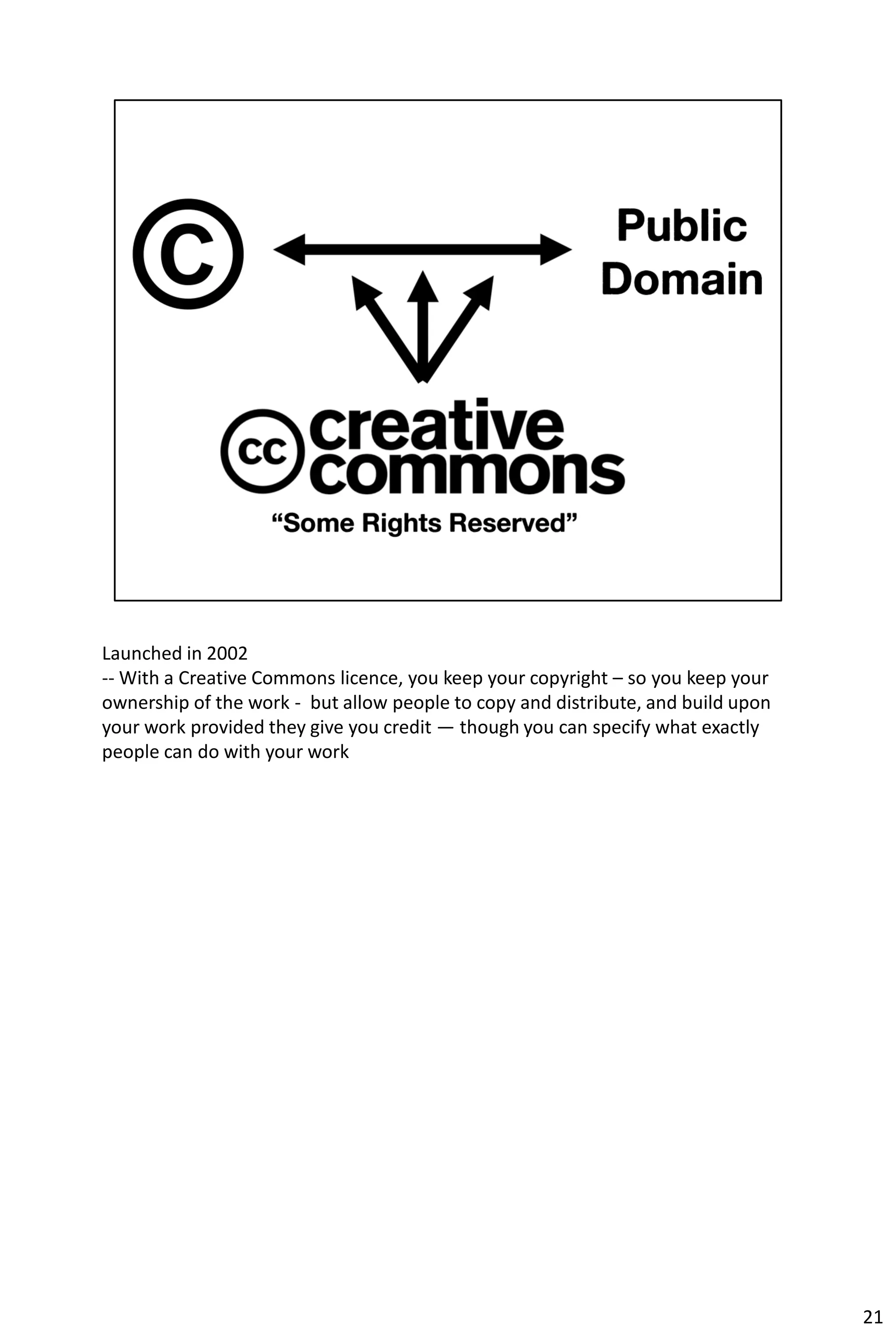 Launched in 2002
-- With a Creative Commons licence, you keep your copyright – so you keep your
ownership of the work - but allow people to copy and distribute, and build upon
your work provided they give you credit — though you can specify what exactly
people can do with your work




                                                                                  21
 