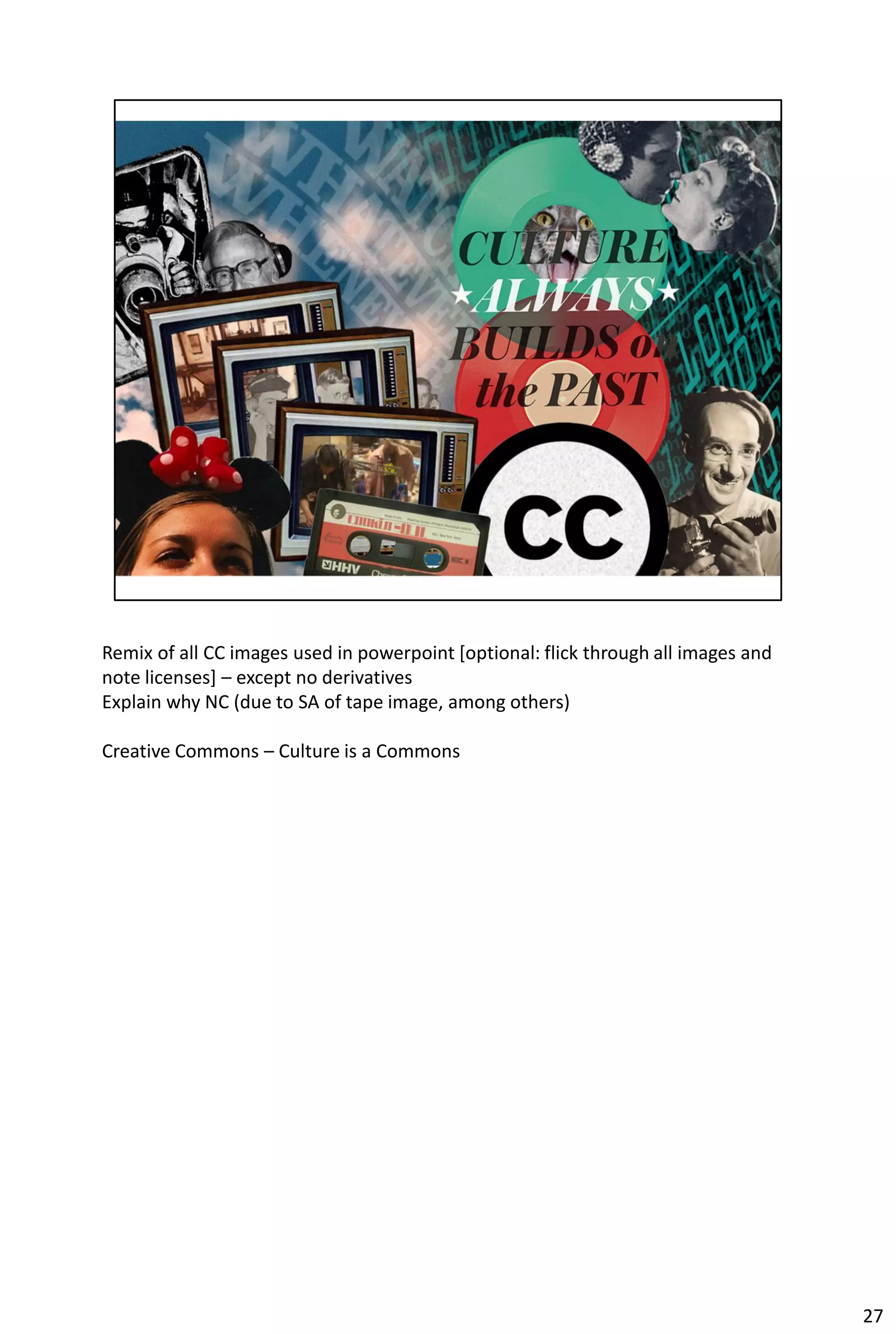 Remix of all CC images used in powerpoint [optional: flick through all images and
note licenses] – except no derivatives
Explain why NC (due to SA of tape image, among others)

Creative Commons – Culture is a Commons




                                                                                    27
 