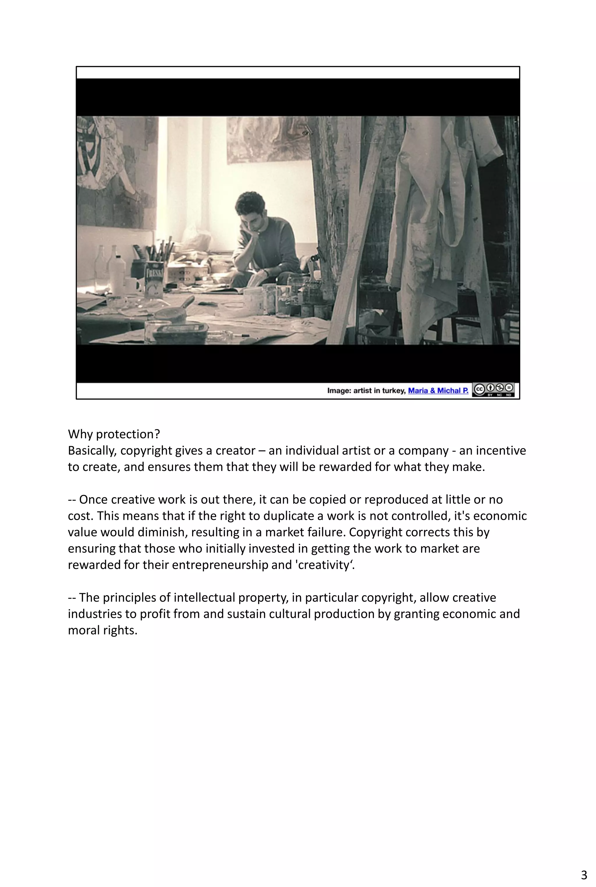 Why protection?
Basically, copyright gives a creator – an individual artist or a company - an incentive
to create, and ensures them that they will be rewarded for what they make.

-- Once creative work is out there, it can be copied or reproduced at little or no
cost. This means that if the right to duplicate a work is not controlled, it's economic
value would diminish, resulting in a market failure. Copyright corrects this by
ensuring that those who initially invested in getting the work to market are
rewarded for their entrepreneurship and 'creativity‘.

-- The principles of intellectual property, in particular copyright, allow creative
industries to profit from and sustain cultural production by granting economic and
moral rights.




                                                                                          3
 
