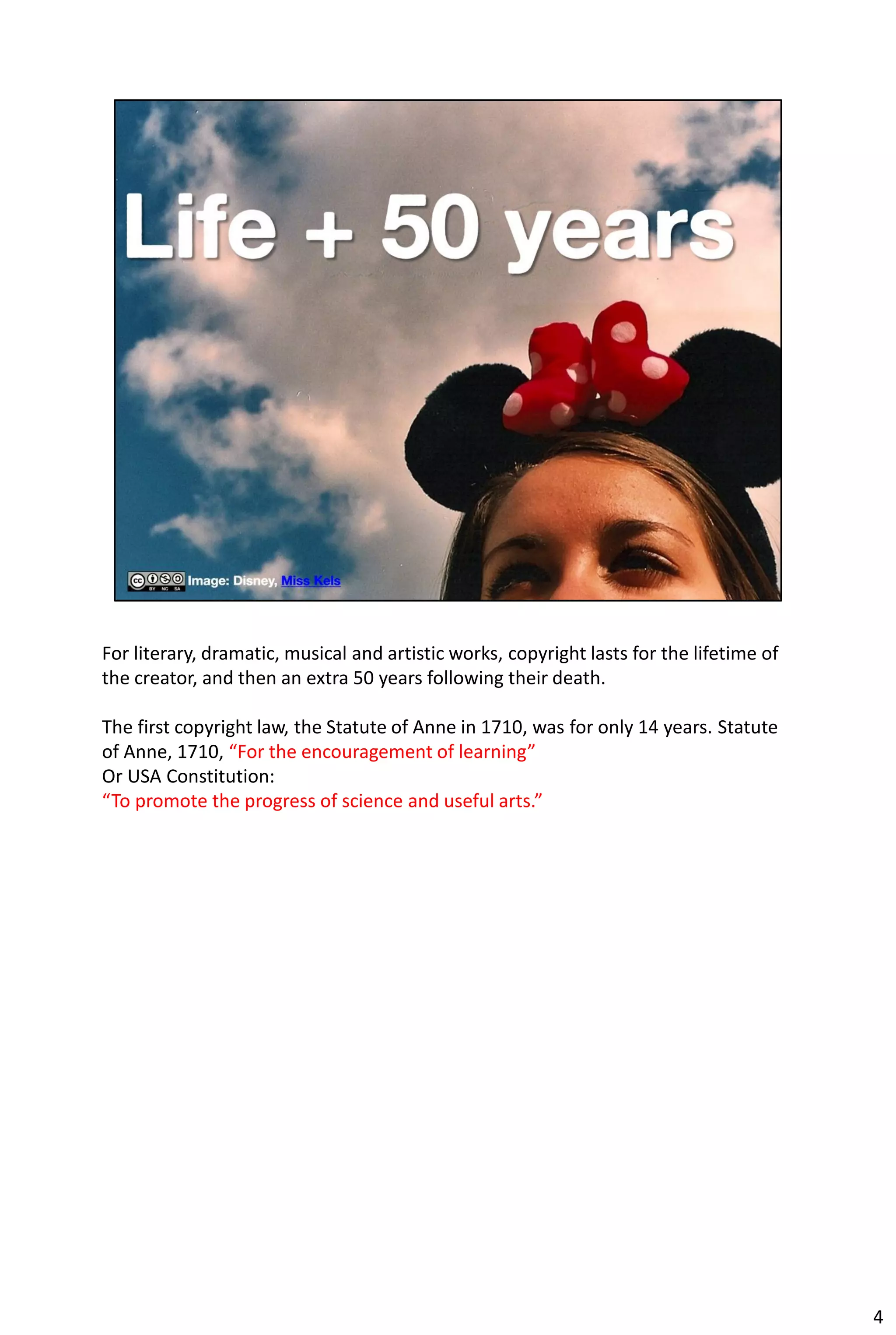 For literary, dramatic, musical and artistic works, copyright lasts for the lifetime of
the creator, and then an extra 50 years following their death.

The first copyright law, the Statute of Anne in 1710, was for only 14 years. Statute
of Anne, 1710, “For the encouragement of learning”
Or USA Constitution:
“To promote the progress of science and useful arts.”




                                                                                          4
 