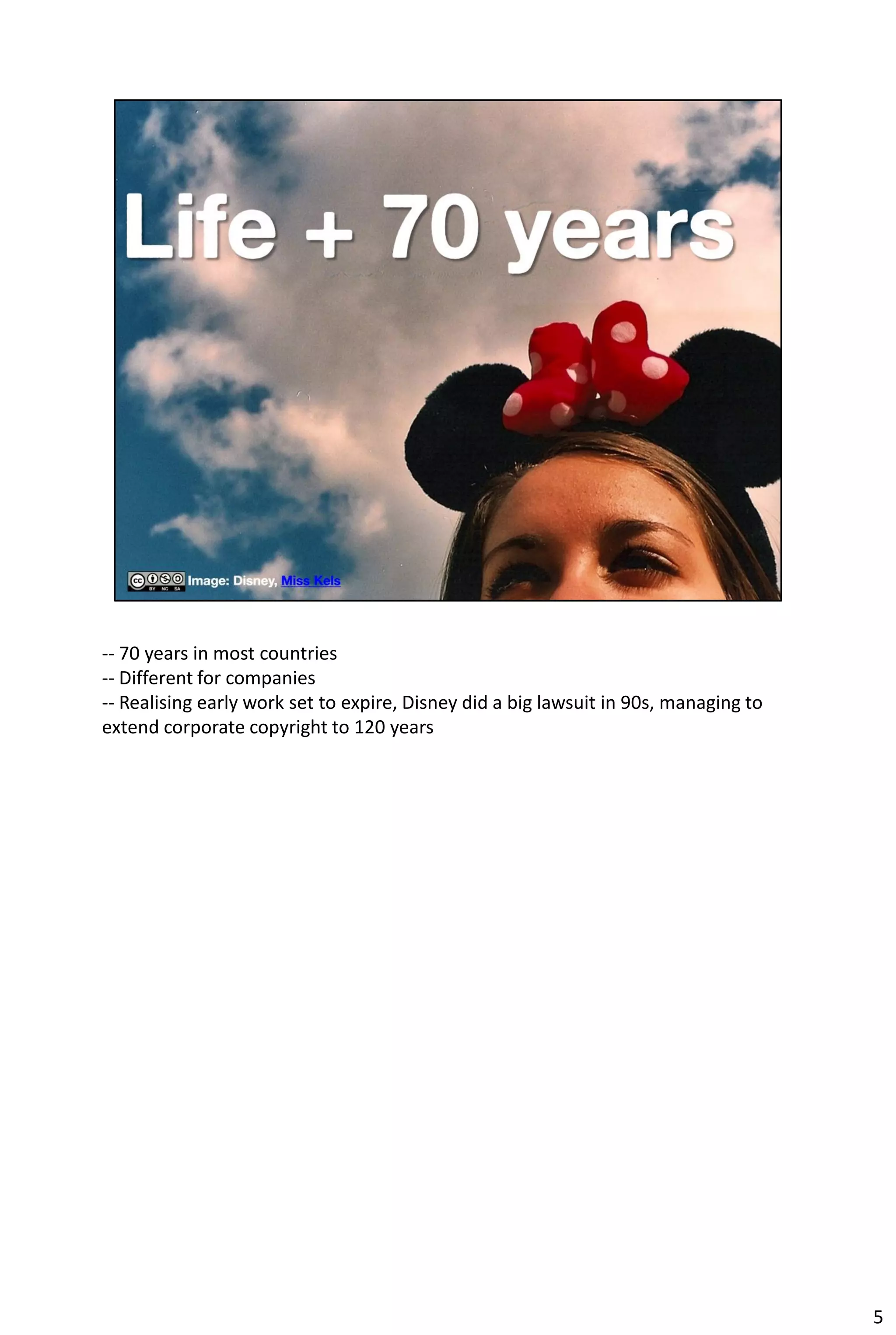 -- 70 years in most countries
-- Different for companies
-- Realising early work set to expire, Disney did a big lawsuit in 90s, managing to
extend corporate copyright to 120 years




                                                                                      5
 