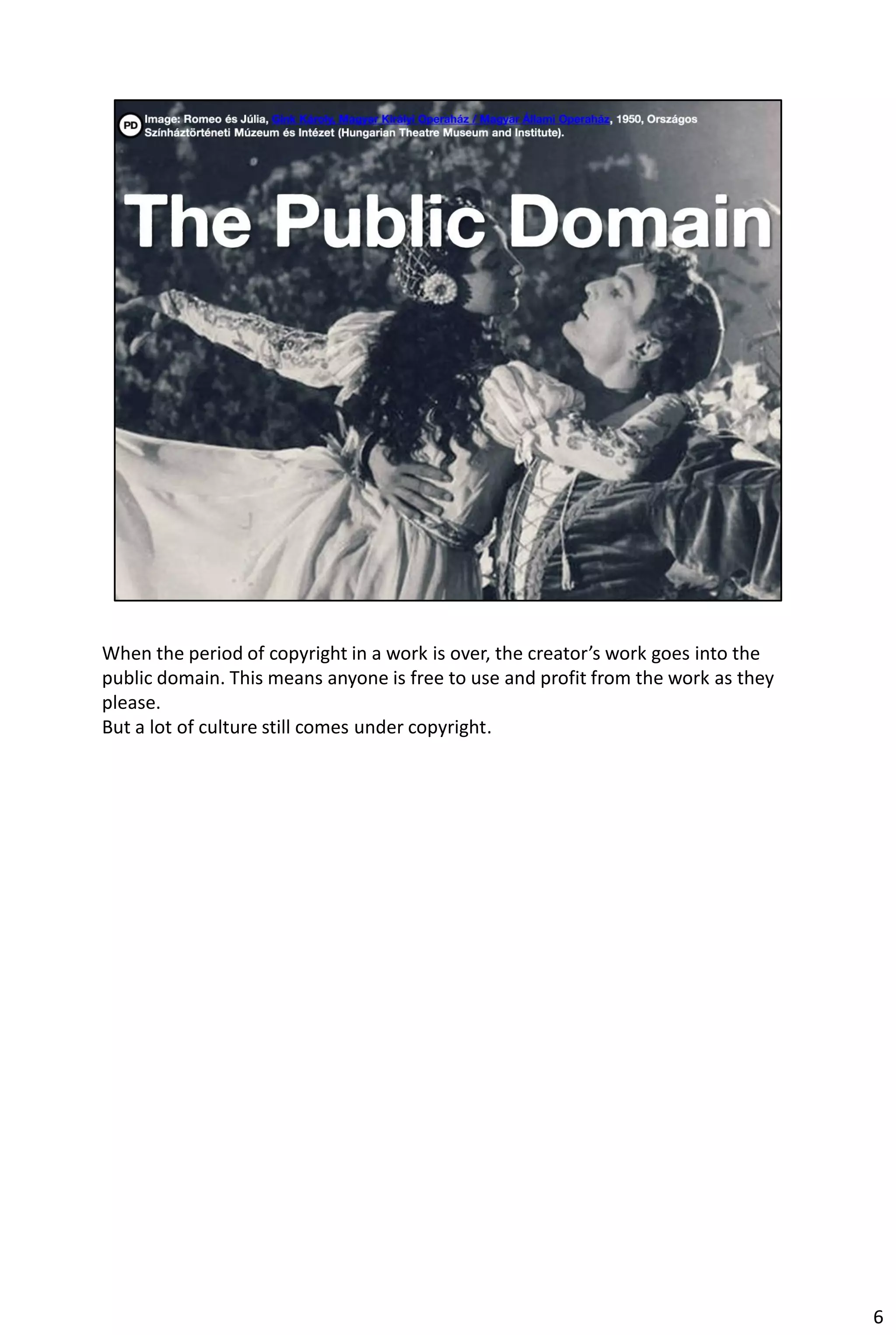 When the period of copyright in a work is over, the creator’s work goes into the
public domain. This means anyone is free to use and profit from the work as they
please.
But a lot of culture still comes under copyright.




                                                                                   6
 