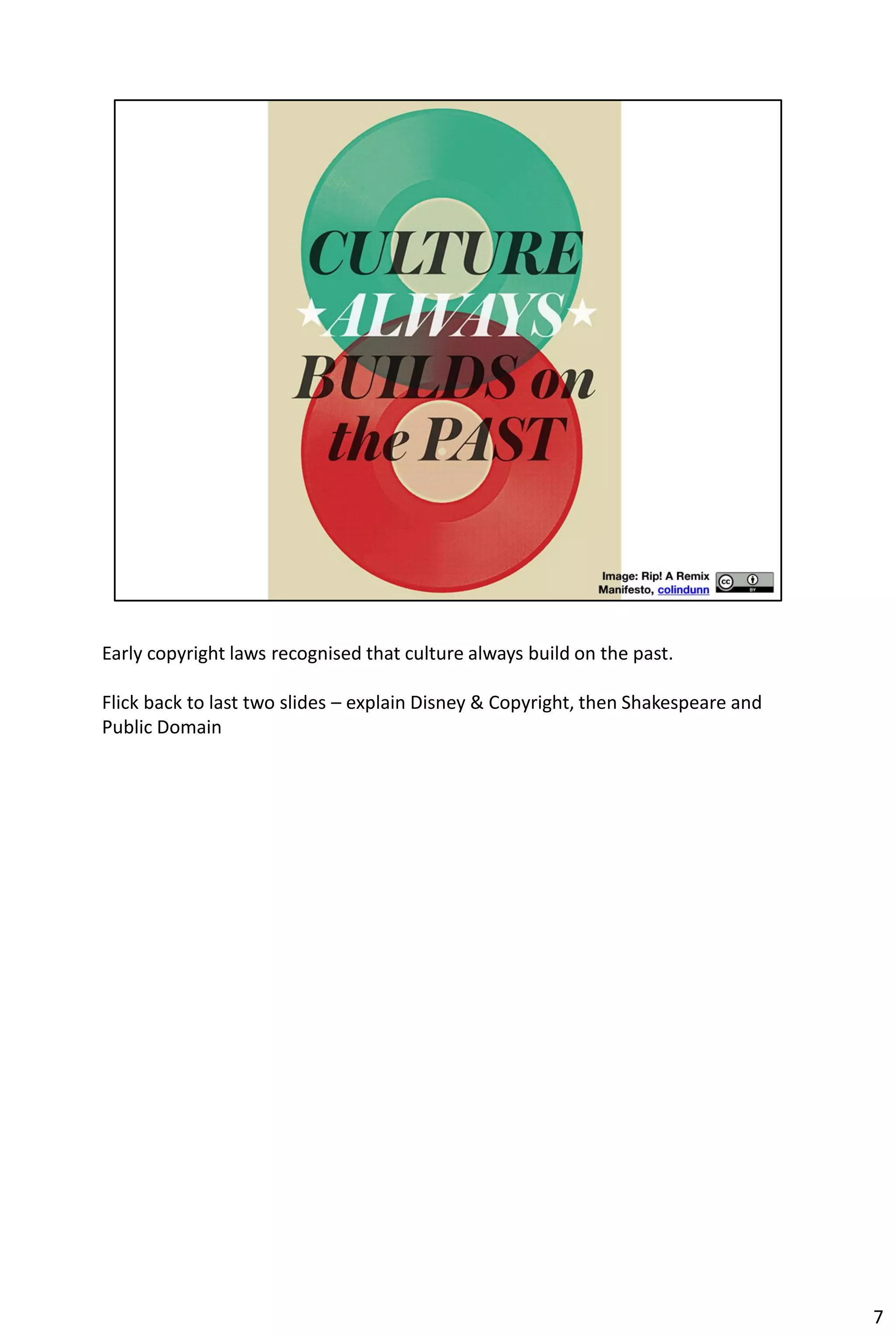 Early copyright laws recognised that culture always build on the past.

Flick back to last two slides – explain Disney & Copyright, then Shakespeare and
Public Domain




                                                                                   7
 