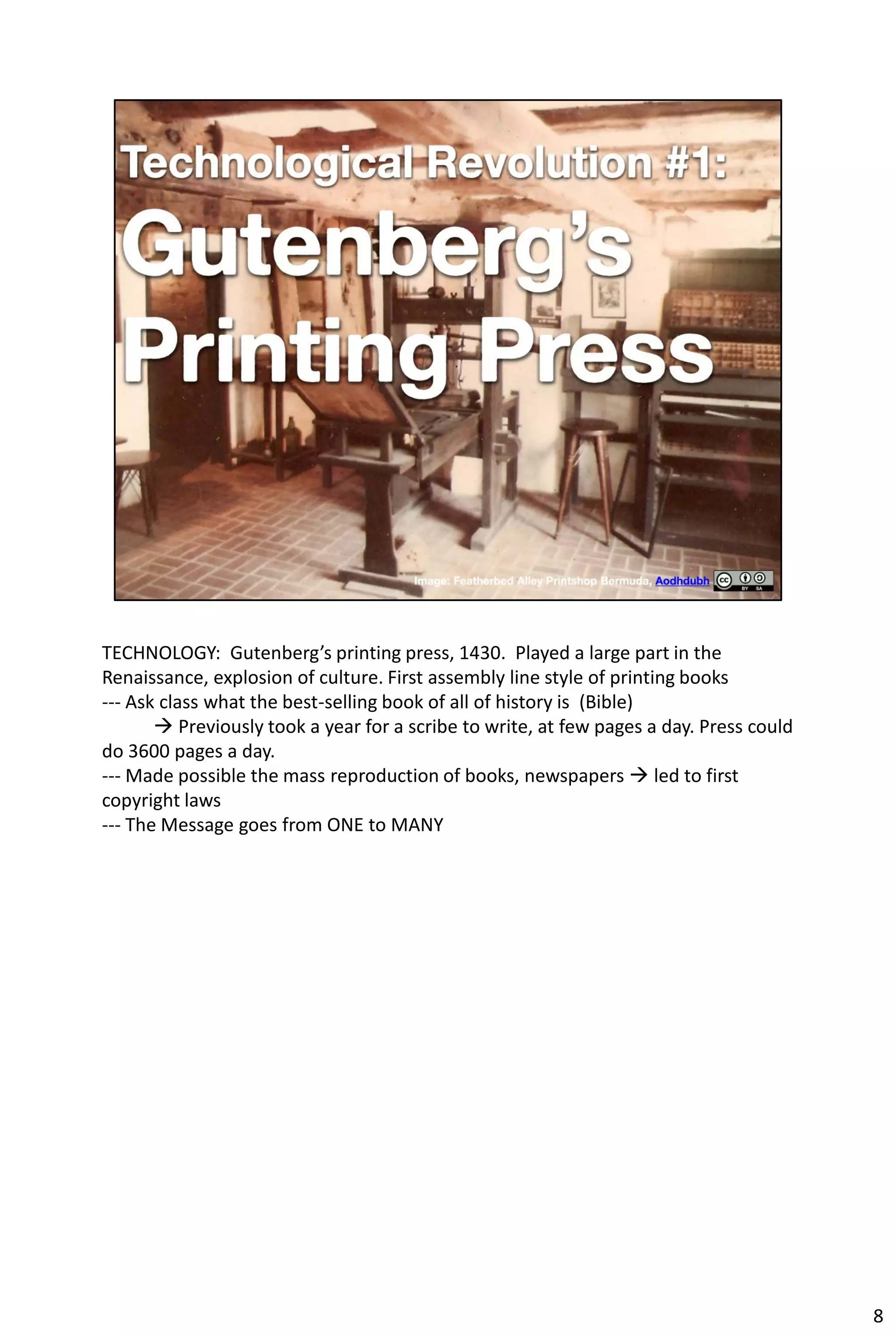 TECHNOLOGY: Gutenberg’s printing press, 1430. Played a large part in the
Renaissance, explosion of culture. First assembly line style of printing books
--- Ask class what the best-selling book of all of history is (Bible)
        Previously took a year for a scribe to write, at few pages a day. Press could
do 3600 pages a day.
--- Made possible the mass reproduction of books, newspapers  led to first
copyright laws
--- The Message goes from ONE to MANY




                                                                                         8
 