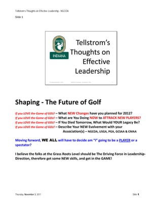 Tellstrom’s Thoughts on Effective Leadership - NGCOA

Slide 1




                                                                Tellstrom’s
                                                              Thoughts on
                                                                  Effective
                                                               Leadership
                                 Thursday, November 3, 2011   NGCOA Presentation - Jan Tellstrom, PGA   1




Shaping - The Future of Golf
If you LOVE the Game of GOLF – What NEW Changes have you planned for 2012?
If you LOVE the Game of GOLF – What are You Doing NOW to ATTRACK NEW PLAYERS?
If you LOVE the Game of GOLF – If You Died Tomorrow, What Would YOUR Legacy Be?
If you LOVE the Game of GOLF – Describe Your NEW Evolvement with your
                                   Association(s) – NGCOA, USGA, PGA, GCSAA & CMAA

Moving forward, WE ALL will have to decide am “I” going to be a PLAYER or a
spectator?

I believe the folks at the Grass Roots Level should be The Driving Force in Leadership-
Direction, therefore get some NEW skills, and get in the GAME!




Thursday, November 3, 2011                                                                                  Slide 1
 