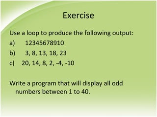 Exercise
Use a loop to produce the following output:
a) 12345678910
b) 3, 8, 13, 18, 23
c) 20, 14, 8, 2, -4, -10
Write a program that will display all odd
numbers between 1 to 40.
 