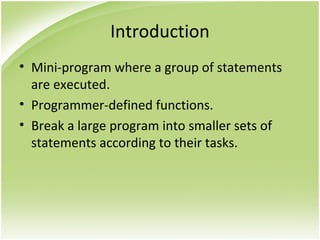 Introduction
• Mini-program where a group of statements
are executed.
• Programmer-defined functions.
• Break a large program into smaller sets of
statements according to their tasks.
 
