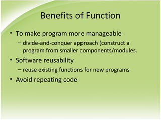 Benefits of Function
• To make program more manageable
– divide-and-conquer approach (construct a
program from smaller components/modules.
• Software reusability
– reuse existing functions for new programs
• Avoid repeating code
 