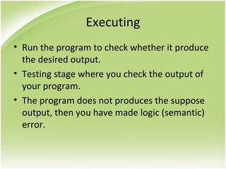 Executing
• Run the program to check whether it produce
the desired output.
• Testing stage where you check the output of
your program.
• The program does not produces the suppose
output, then you have made logic (semantic)
error.
 