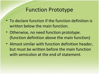 Function Prototype
• To declare function if the function definition is
written below the main function.
• Otherwise, no need function prototype.
(function definition above the main function)
• Almost similar with function definition header,
but must be written before the main function
with semicolon at the end of statement.
 