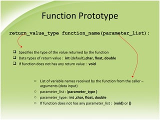 Function Prototype
return_value_type function_name(parameter_list);
 Specifies the type of the value returned by the function
 Data types of return value : int (default),char, float, double
 If function does not has any return value : void
o List of variable names received by the function from the caller –
arguments (data input)
o parameter_list : (parameter_type )
o parameter_type: int ,char, float, double
o If function does not has any parameter_list : (void) or ()
 