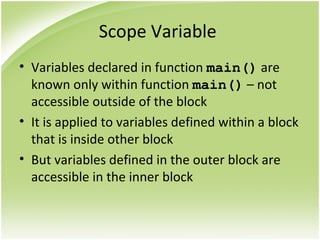 Scope Variable
• Variables declared in function main() are
known only within function main() – not
accessible outside of the block
• It is applied to variables defined within a block
that is inside other block
• But variables defined in the outer block are
accessible in the inner block
 