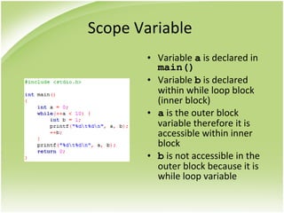 Scope Variable
• Variable a is declared in
main()
• Variable b is declared
within while loop block
(inner block)
• a is the outer block
variable therefore it is
accessible within inner
block
• b is not accessible in the
outer block because it is
while loop variable
 