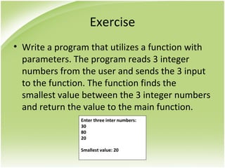 Exercise
• Write a program that utilizes a function with
parameters. The program reads 3 integer
numbers from the user and sends the 3 input
to the function. The function finds the
smallest value between the 3 integer numbers
and return the value to the main function.
Enter three inter numbers:
30
80
20
Smallest value: 20
 