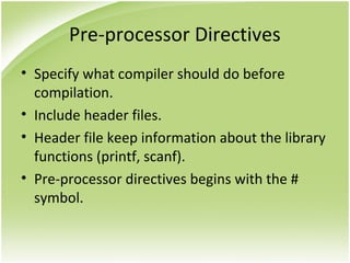 Pre-processor Directives
• Specify what compiler should do before
compilation.
• Include header files.
• Header file keep information about the library
functions (printf, scanf).
• Pre-processor directives begins with the #
symbol.
 