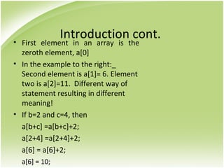 Introduction cont.• First element in an array is the
zeroth element, a[0]
• In the example to the right:_
Second element is a[1]= 6. Element
two is a[2]=11. Different way of
statement resulting in different
meaning!
• If b=2 and c=4, then
a[b+c] =a[b+c]+2;
a[2+4] =a[2+4]+2;
a[6] = a[6]+2;
a[6] = 10;
 