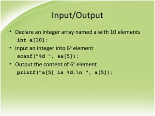 Input/Output
• Declare an integer array named a with 10 elements
int a[10];
• Input an integer into 6th
element
scanf("%d ", &a[5]);
• Output the content of 6th
element
printf("a[5] is %d.n ", a[5]);
 