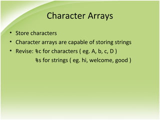 Character Arrays
• Store characters
• Character arrays are capable of storing strings
• Revise: %c for characters ( eg. A, b, c, D )
%s for strings ( eg. hi, welcome, good )
 