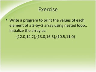 Exercise
• Write a program to print the values of each
element of a 3-by-2 array using nested loop..
Initialize the array as:
{12.0,14.2},{13.0,16.5},{10.5,11.0}
 