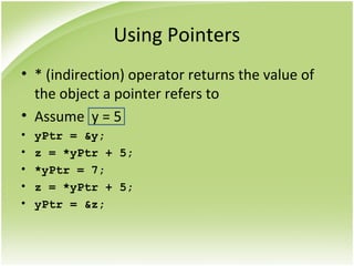 Using Pointers
• * (indirection) operator returns the value of
the object a pointer refers to
• Assume y = 5
• yPtr = &y;
• z = *yPtr + 5;
• *yPtr = 7;
• z = *yPtr + 5;
• yPtr = &z;
 