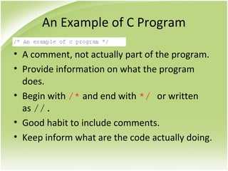 An Example of C Program
• A comment, not actually part of the program.
• Provide information on what the program
does.
• Begin with /* and end with */ or written
as //.
• Good habit to include comments.
• Keep inform what are the code actually doing.
 